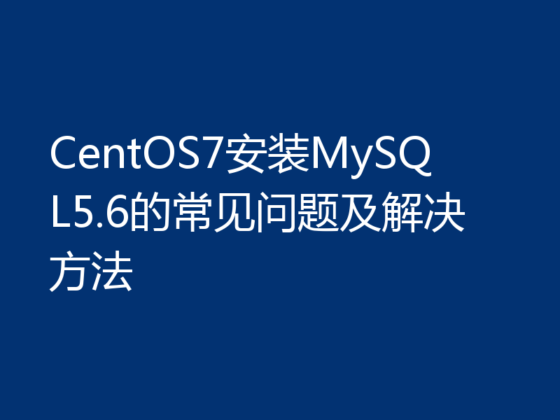 CentOS7安装MySQL5.6的常见问题及解决方法