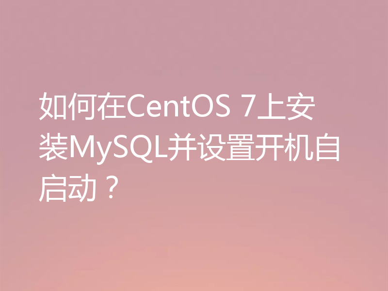 如何在CentOS 7上安装MySQL并设置开机自启动？
