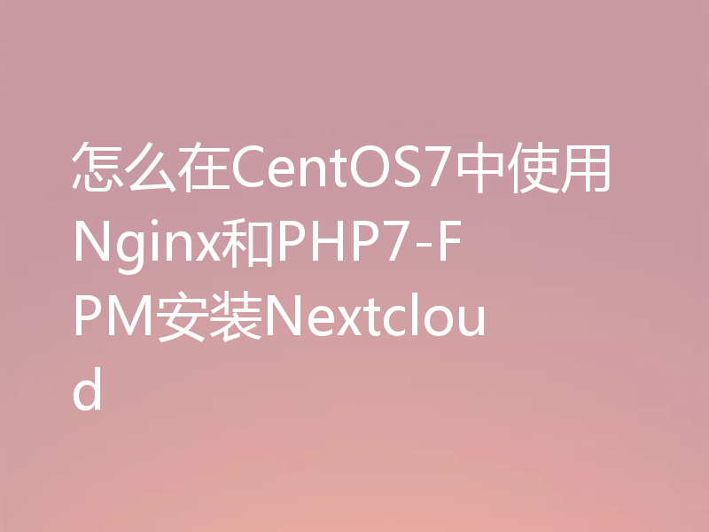 怎么在CentOS7中使用Nginx和PHP7-FPM安装Nextcloud