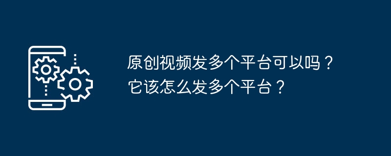 原创视频发多个平台可以吗？它该怎么发多个平台？