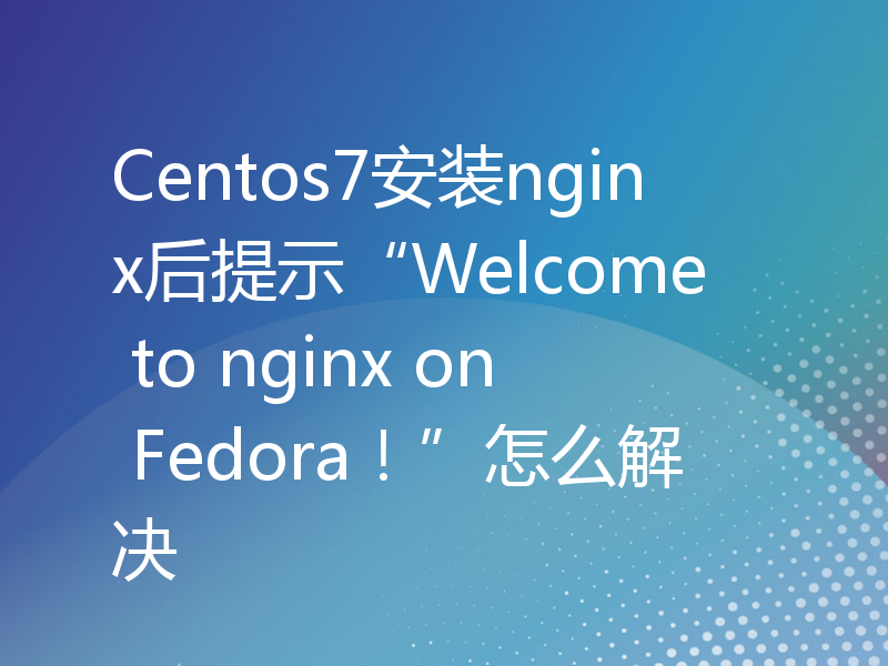 Centos7安装nginx后提示“Welcome to nginx on Fedora！”怎么解决