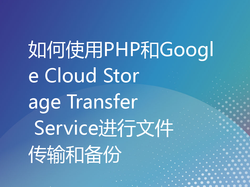 如何使用PHP和Google Cloud Storage Transfer Service进行文件传输和备份
