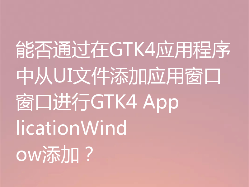 能否通过在GTK4应用程序中从UI文件添加应用窗口窗口进行GTK4 ApplicationWindow添加？