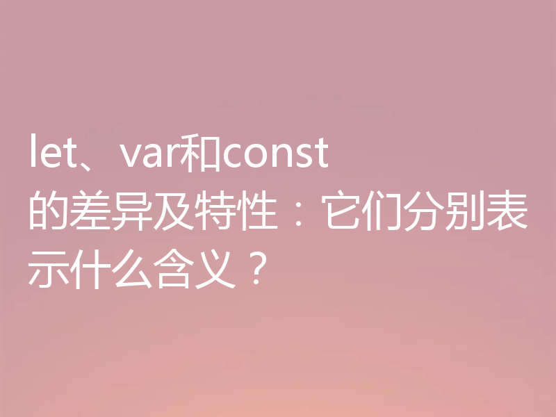 let、var和const的差异及特性：它们分别表示什么含义？