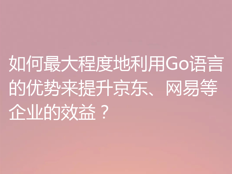 如何最大程度地利用Go语言的优势来提升京东、网易等企业的效益？