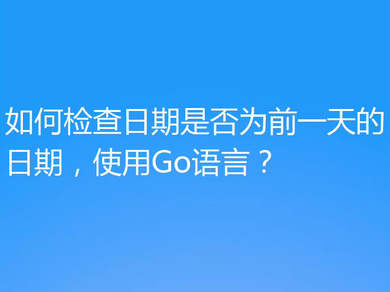 如何检查日期是否为前一天的日期，使用Go语言？