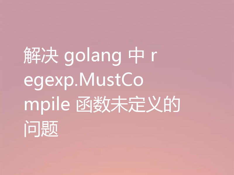 解决 golang 中 regexp.MustCompile 函数未定义的问题