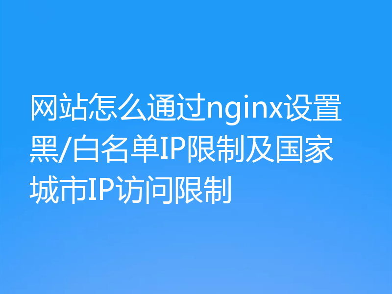 网站怎么通过nginx设置黑/白名单IP限制及国家城市IP访问限制