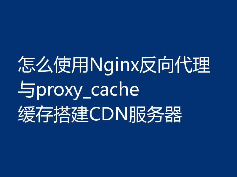 怎么使用Nginx反向代理与proxy_cache缓存搭建CDN服务器