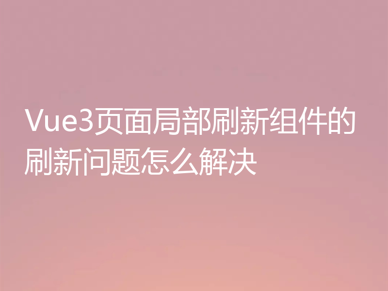 Vue3页面局部刷新组件的刷新问题怎么解决