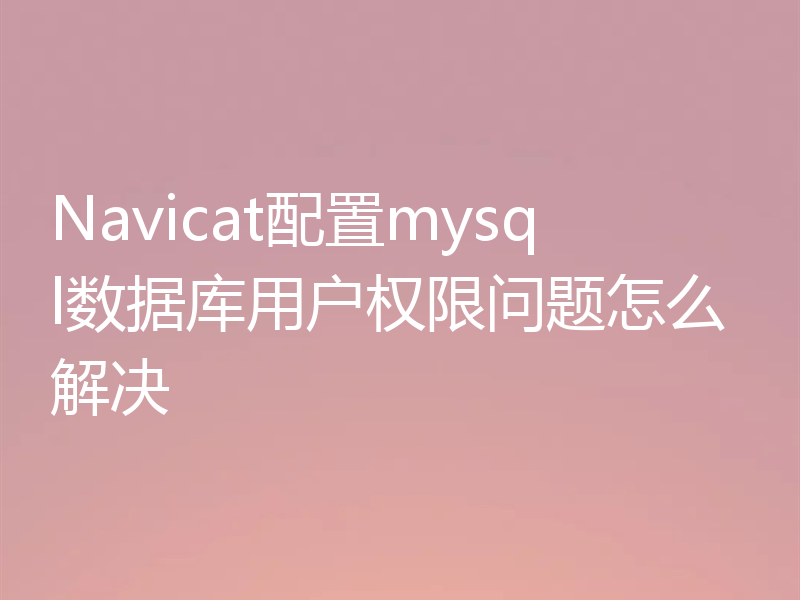 Navicat配置mysql数据库用户权限问题怎么解决