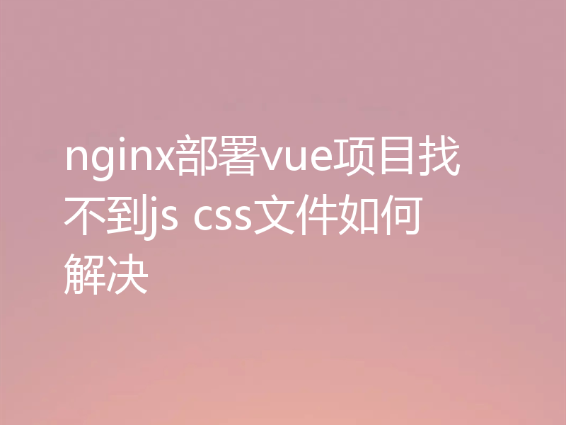 nginx部署vue项目找不到js css文件如何解决