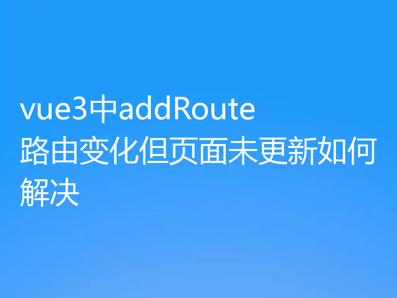 vue3中addRoute路由变化但页面未更新如何解决