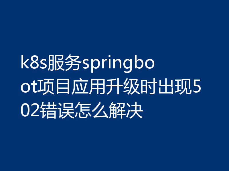 k8s服务springboot项目应用升级时出现502错误怎么解决