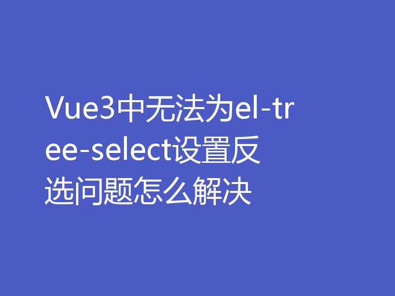 Vue3中无法为el-tree-select设置反选问题怎么解决