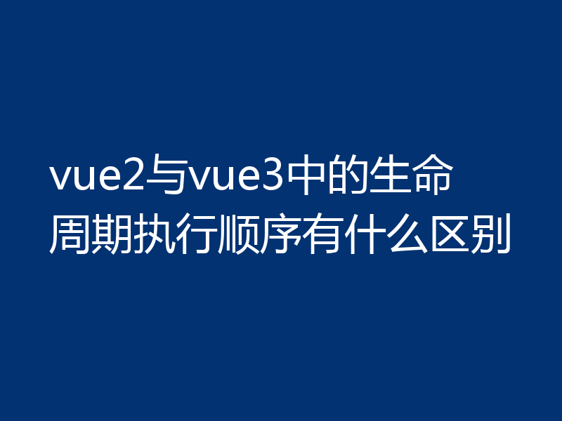 vue2与vue3中的生命周期执行顺序有什么区别