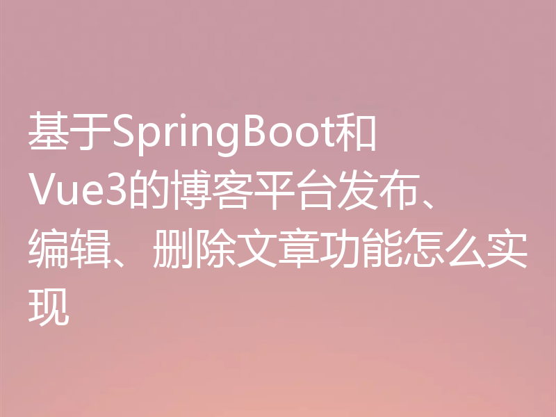 基于SpringBoot和Vue3的博客平台发布、编辑、删除文章功能怎么实现