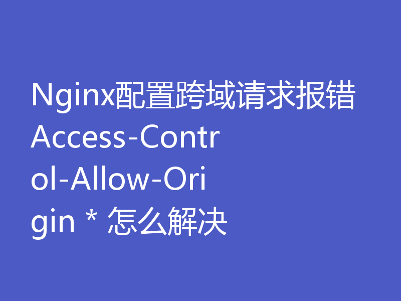 Nginx配置跨域请求报错Access-Control-Allow-Origin * 怎么解决