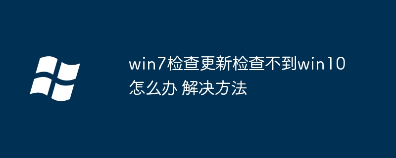 win7检查更新检查不到win10怎么办 win7检查更新检查不到win10解决方法