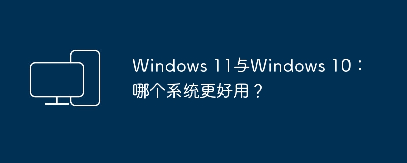 Windows 11与Windows 10：哪个系统更好用？