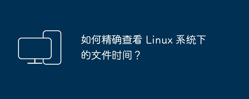 如何精确查看 Linux 系统下的文件时间？