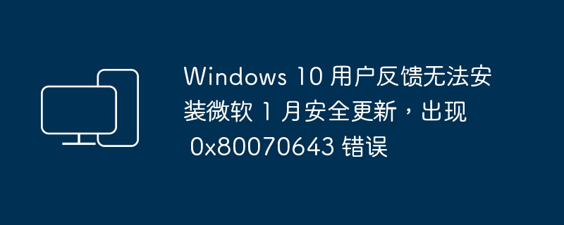 Windows 10 用户反馈无法安装微软 1 月安全更新，出现 0x80070643 错误