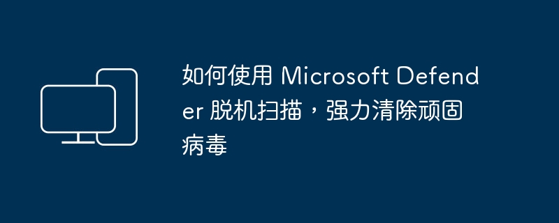 使用 Microsoft Defender 实施离线病毒扫描，全面清除难消灭病毒