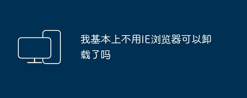 我基本上不用IE浏览器可以卸载了吗