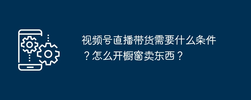 视频号直播带货需要什么条件？怎么开橱窗卖东西？