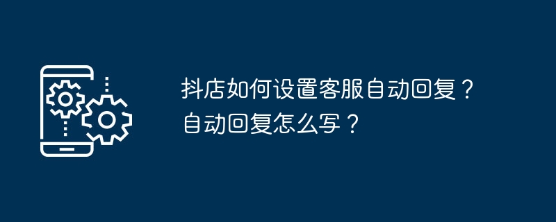 抖店如何设置客服自动回复？自动回复怎么写？