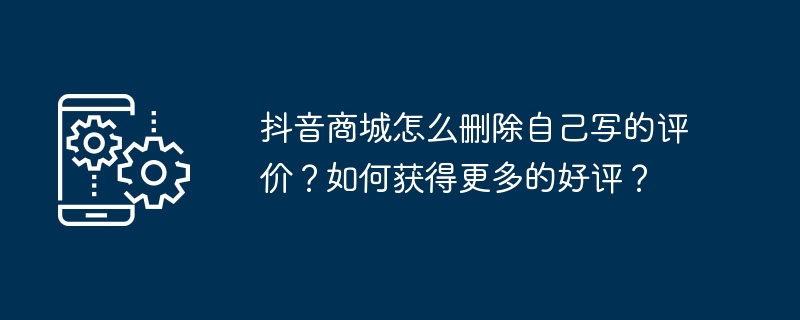 抖音商城怎么删除自己写的评价？如何获得更多的好评？