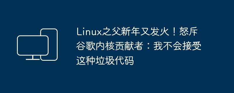 Linux之父新年又发火！怒斥谷歌内核贡献者：我不会接受这种垃圾代码