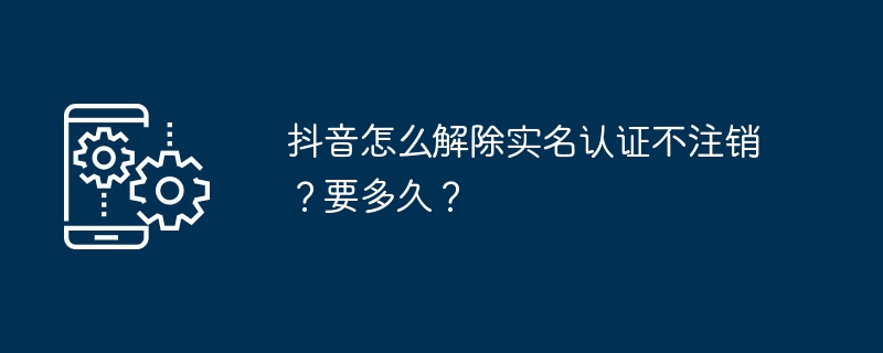 抖音怎么解除实名认证不注销？要多久？