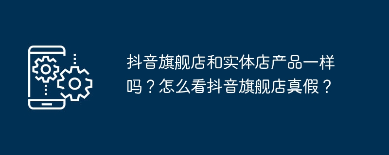 如何识别抖音旗舰店产品的真伪？抖音旗舰店和实体店产品有何区别？