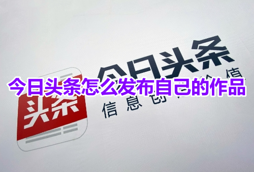 如何在今日头条发布您的内容？今日头条发布作品的详细步骤！