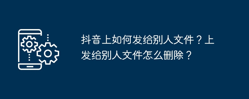 抖音上如何发给别人文件？上发给别人文件怎么删除？