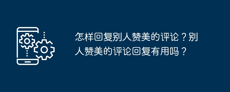 怎样回复别人赞美的评论？别人赞美的评论回复有用吗？