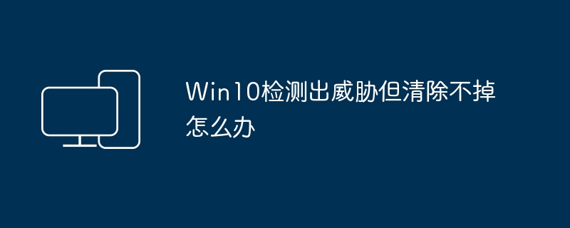 Win10发现病毒无法清除，应该怎么处理？