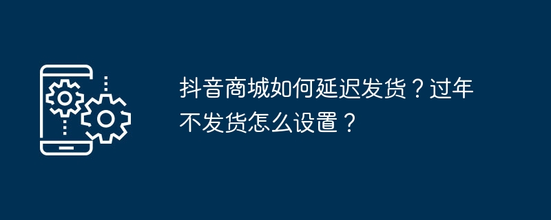 抖音商城如何延迟发货？过年不发货怎么设置？