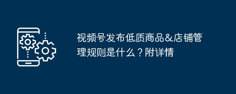 视频号发布低质商品&店铺管理规则是什么？附详情