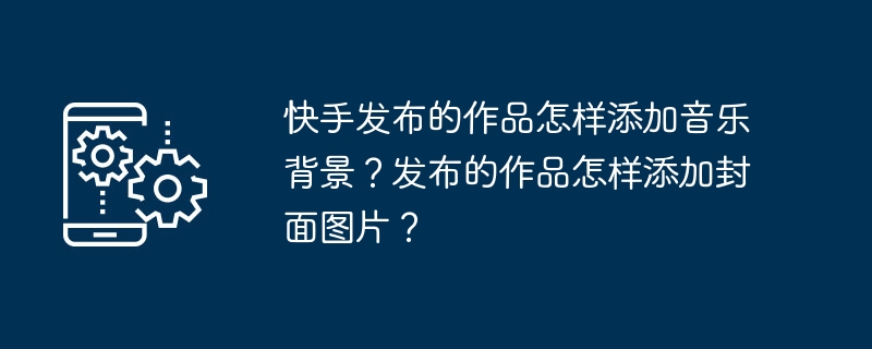 如何在快手作品中添加音乐和封面图片？