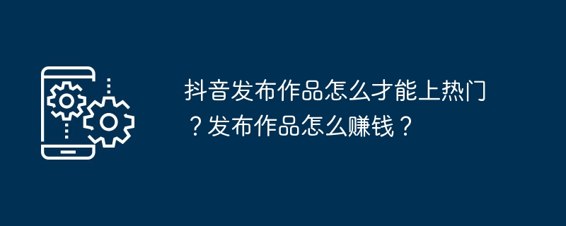 抖音发布作品怎么才能上热门？发布作品怎么赚钱？