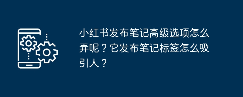 小红书发布笔记高级选项怎么弄呢？它发布笔记标签怎么吸引人？