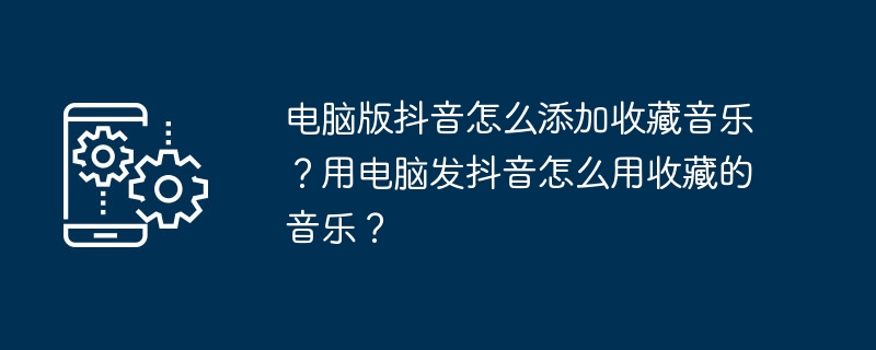 电脑版抖音怎么添加收藏音乐？用电脑发抖音怎么用收藏的音乐？