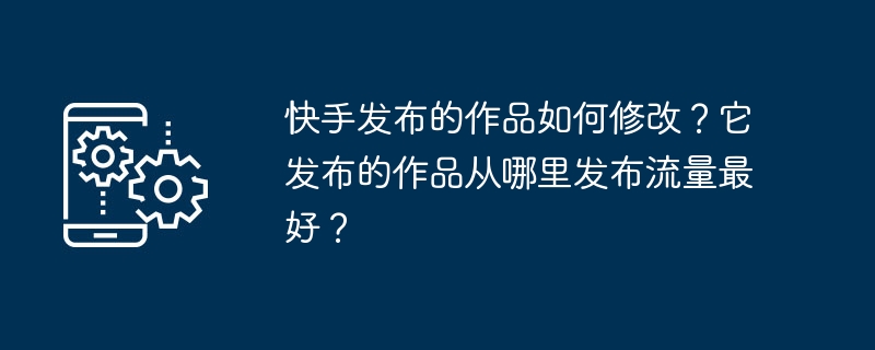 快手发布的作品如何修改？它发布的作品从哪里发布流量最好？