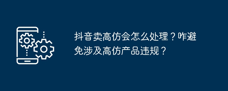 抖音卖高仿会怎么处理？咋避免涉及高仿产品违规？