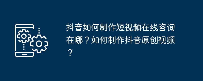 抖音如何制作短视频在线咨询在哪？如何制作抖音原创视频？