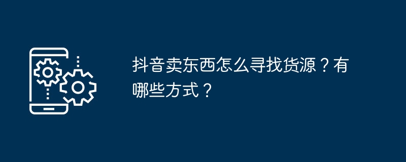 抖音卖东西怎么寻找货源？有哪些方式？