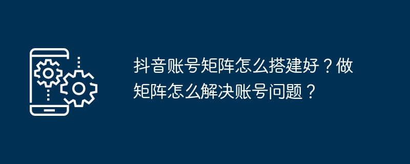 抖音账号矩阵怎么搭建好？做矩阵怎么解决账号问题？