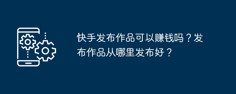 快手发布作品可以赚钱吗？发布作品从哪里发布好？